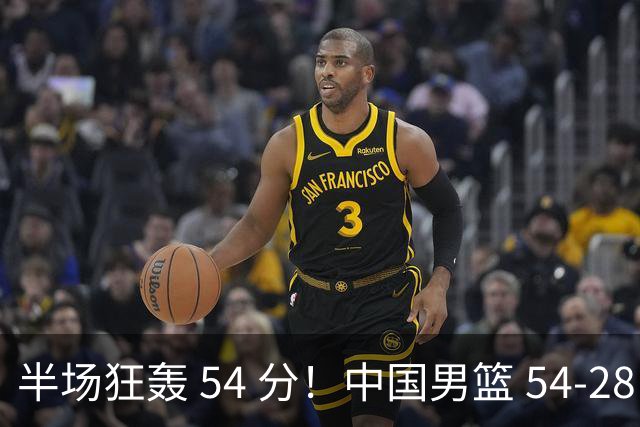 半场狂轰 54 分！中国男篮 54-28 碾压中国台北，全员多点开花，攻防两端全面压制