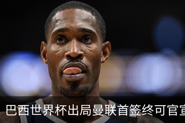 巴西世界杯出局曼联首签终可官宣，将二次体检！卡里克热身赛无后腰可用