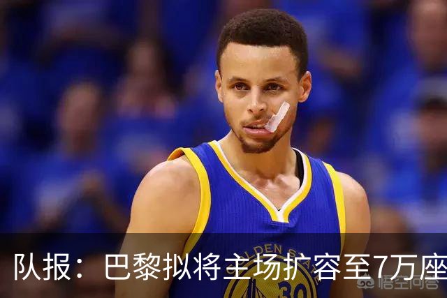 队报：巴黎拟将主场扩容至7万座，打造媲美欧洲豪门的现代化球场